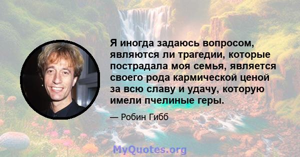 Я иногда задаюсь вопросом, являются ли трагедии, которые пострадала моя семья, является своего рода кармической ценой за всю славу и удачу, которую имели пчелиные геры.