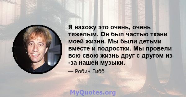 Я нахожу это очень, очень тяжелым. Он был частью ткани моей жизни. Мы были детьми вместе и подростки. Мы провели всю свою жизнь друг с другом из -за нашей музыки.