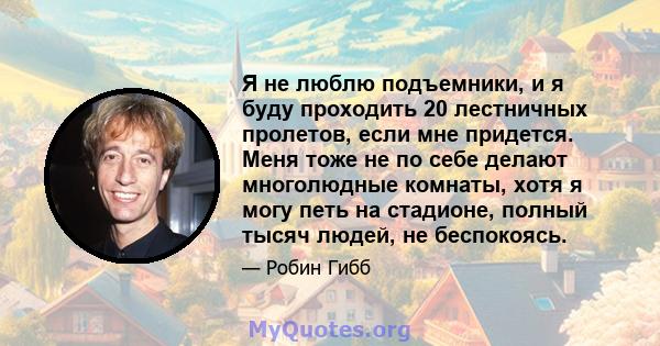 Я не люблю подъемники, и я буду проходить 20 лестничных пролетов, если мне придется. Меня тоже не по себе делают многолюдные комнаты, хотя я могу петь на стадионе, полный тысяч людей, не беспокоясь.