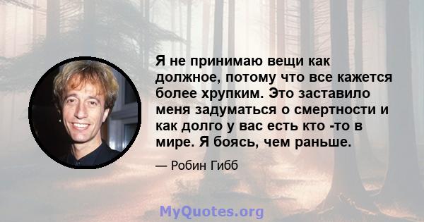 Я не принимаю вещи как должное, потому что все кажется более хрупким. Это заставило меня задуматься о смертности и как долго у вас есть кто -то в мире. Я боясь, чем раньше.