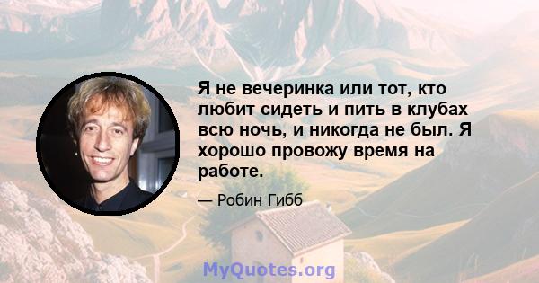 Я не вечеринка или тот, кто любит сидеть и пить в клубах всю ночь, и никогда не был. Я хорошо провожу время на работе.