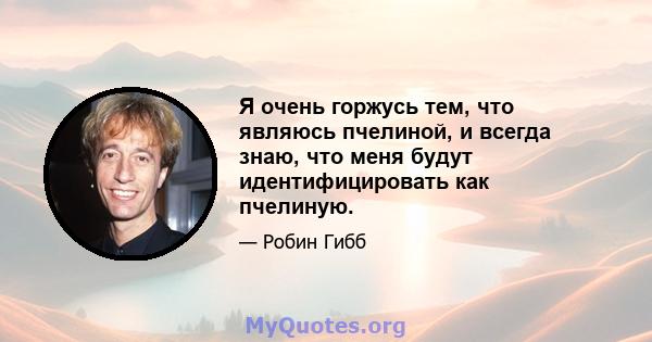 Я очень горжусь тем, что являюсь пчелиной, и всегда знаю, что меня будут идентифицировать как пчелиную.