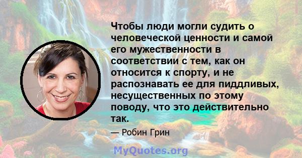 Чтобы люди могли судить о человеческой ценности и самой его мужественности в соответствии с тем, как он относится к спорту, и не распознавать ее для пиддливых, несущественных по этому поводу, что это действительно так.