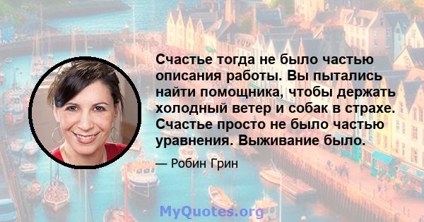 Счастье тогда не было частью описания работы. Вы пытались найти помощника, чтобы держать холодный ветер и собак в страхе. Счастье просто не было частью уравнения. Выживание было.