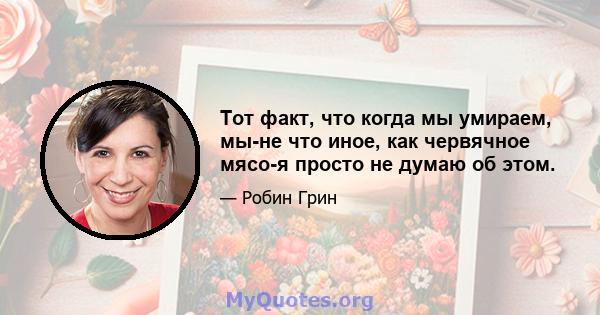 Тот факт, что когда мы умираем, мы-не что иное, как червячное мясо-я просто не думаю об этом.