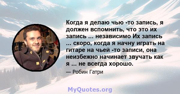 Когда я делаю чью -то запись, я должен вспомнить, что это их запись ... независимо Их запись ... скоро, когда я начну играть на гитаре на чьей -то записи, она неизбежно начинает звучать как я ... не всегда хорошо.