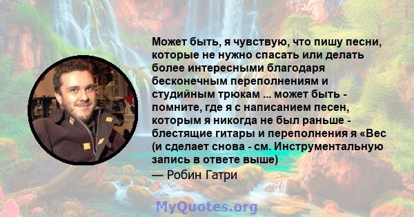 Может быть, я чувствую, что пишу песни, которые не нужно спасать или делать более интересными благодаря бесконечным переполнениям и студийным трюкам ... может быть - помните, где я с написанием песен, которым я никогда