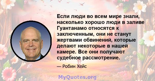 Если люди во всем мире знали, насколько хорошо люди в заливе Гуантанамо относятся к заключенным, они не станут жертвами обвинений, которые делают некоторые в нашей камере. Все они получают судебное рассмотрение.