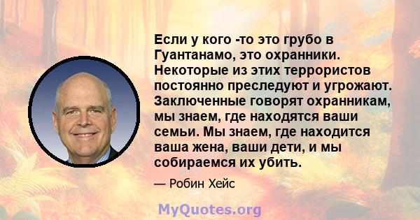 Если у кого -то это грубо в Гуантанамо, это охранники. Некоторые из этих террористов постоянно преследуют и угрожают. Заключенные говорят охранникам, мы знаем, где находятся ваши семьи. Мы знаем, где находится ваша