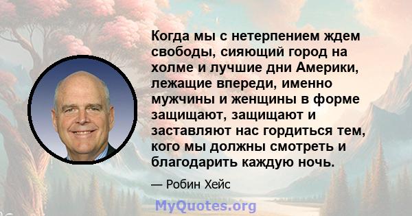 Когда мы с нетерпением ждем свободы, сияющий город на холме и лучшие дни Америки, лежащие впереди, именно мужчины и женщины в форме защищают, защищают и заставляют нас гордиться тем, кого мы должны смотреть и