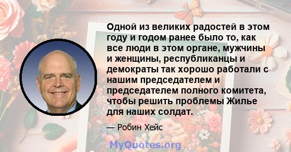 Одной из великих радостей в этом году и годом ранее было то, как все люди в этом органе, мужчины и женщины, республиканцы и демократы так хорошо работали с нашим председателем и председателем полного комитета, чтобы