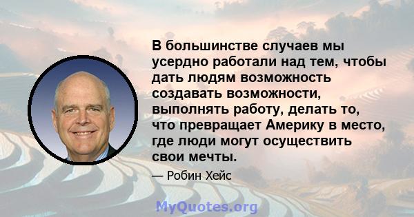 В большинстве случаев мы усердно работали над тем, чтобы дать людям возможность создавать возможности, выполнять работу, делать то, что превращает Америку в место, где люди могут осуществить свои мечты.