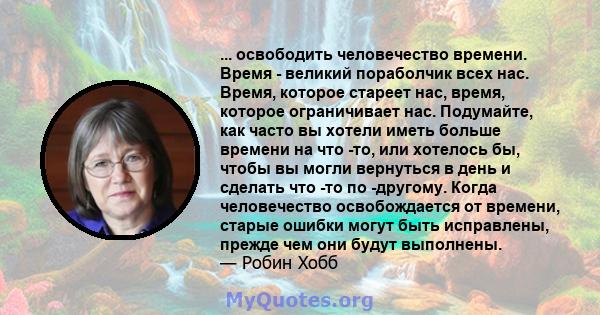 ... освободить человечество времени. Время - великий пораболчик всех нас. Время, которое стареет нас, время, которое ограничивает нас. Подумайте, как часто вы хотели иметь больше времени на что -то, или хотелось бы,