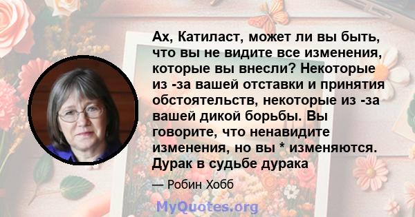 Ах, Катиласт, может ли вы быть, что вы не видите все изменения, которые вы внесли? Некоторые из -за вашей отставки и принятия обстоятельств, некоторые из -за вашей дикой борьбы. Вы говорите, что ненавидите изменения, но 