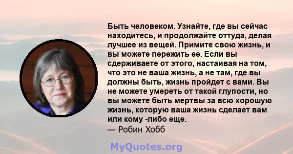 Быть человеком. Узнайте, где вы сейчас находитесь, и продолжайте оттуда, делая лучшее из вещей. Примите свою жизнь, и вы можете пережить ее. Если вы сдерживаете от этого, настаивая на том, что это не ваша жизнь, а не