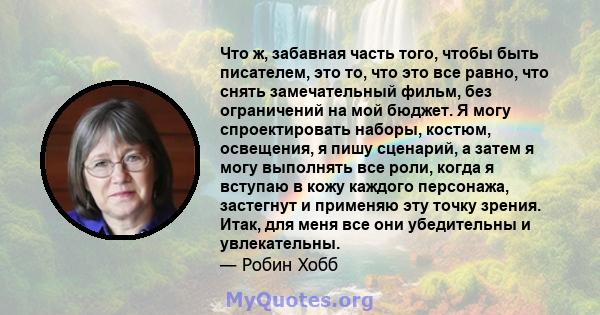 Что ж, забавная часть того, чтобы быть писателем, это то, что это все равно, что снять замечательный фильм, без ограничений на мой бюджет. Я могу спроектировать наборы, костюм, освещения, я пишу сценарий, а затем я могу 