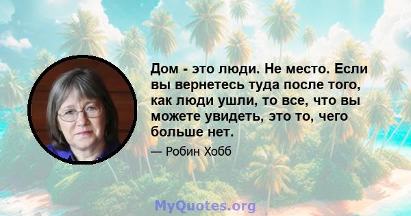 Дом - это люди. Не место. Если вы вернетесь туда после того, как люди ушли, то все, что вы можете увидеть, это то, чего больше нет.