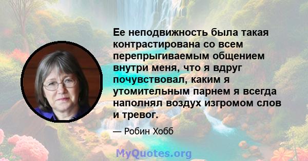 Ее неподвижность была такая контрастирована со всем перепрыгиваемым общением внутри меня, что я вдруг почувствовал, каким я утомительным парнем я всегда наполнял воздух изгромом слов и тревог.