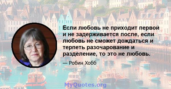 Если любовь не приходит первой и не задерживается после, если любовь не сможет дождаться и терпеть разочарование и разделение, то это не любовь.