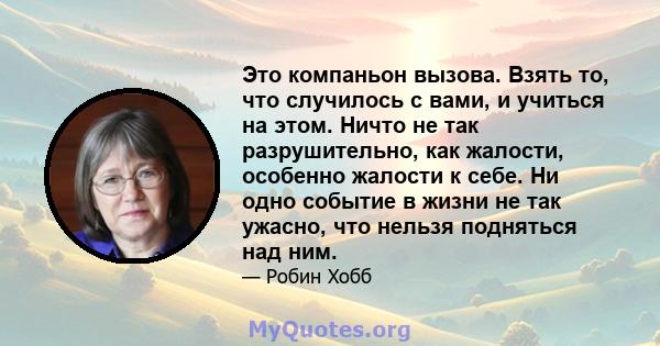 Это компаньон вызова. Взять то, что случилось с вами, и учиться на этом. Ничто не так разрушительно, как жалости, особенно жалости к себе. Ни одно событие в жизни не так ужасно, что нельзя подняться над ним.