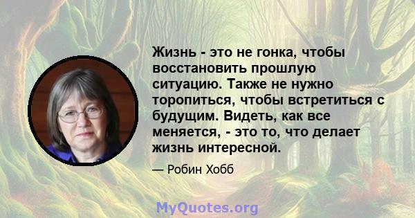 Жизнь - это не гонка, чтобы восстановить прошлую ситуацию. Также не нужно торопиться, чтобы встретиться с будущим. Видеть, как все меняется, - это то, что делает жизнь интересной.