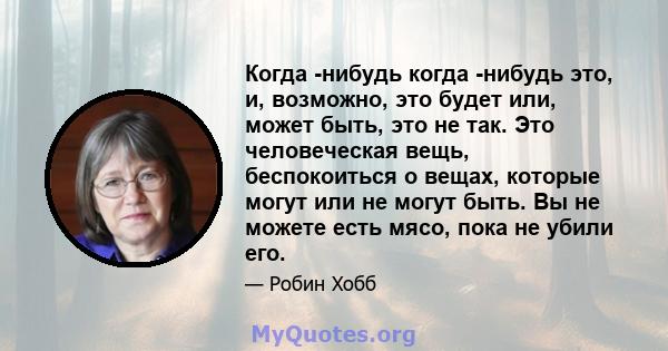 Когда -нибудь когда -нибудь это, и, возможно, это будет или, может быть, это не так. Это человеческая вещь, беспокоиться о вещах, которые могут или не могут быть. Вы не можете есть мясо, пока не убили его.