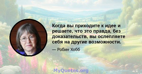 Когда вы приходите к идее и решаете, что это правда, без доказательств, вы ослепляете себя на другие возможности.