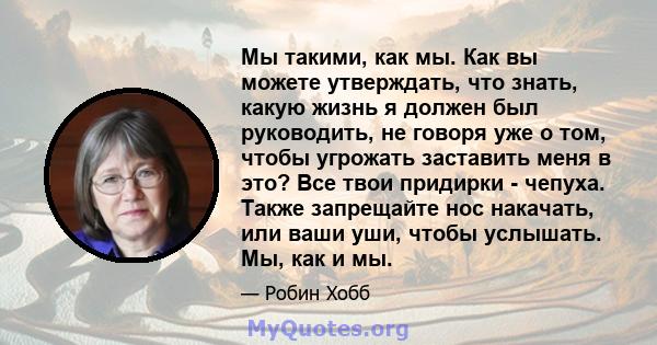 Мы такими, как мы. Как вы можете утверждать, что знать, какую жизнь я должен был руководить, не говоря уже о том, чтобы угрожать заставить меня в это? Все твои придирки - чепуха. Также запрещайте нос накачать, или ваши