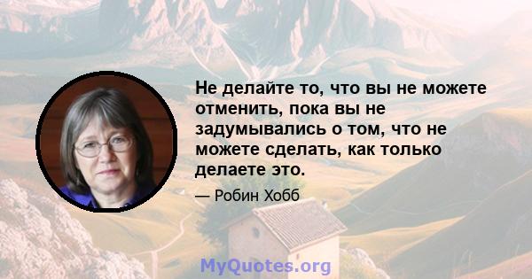 Не делайте то, что вы не можете отменить, пока вы не задумывались о том, что не можете сделать, как только делаете это.