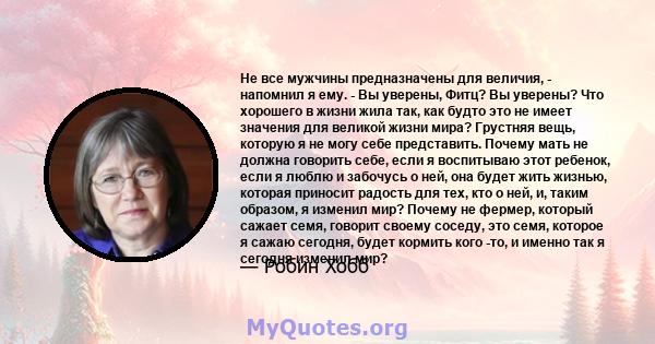 Не все мужчины предназначены для величия, - напомнил я ему. - Вы уверены, Фитц? Вы уверены? Что хорошего в жизни жила так, как будто это не имеет значения для великой жизни мира? Грустняя вещь, которую я не могу себе