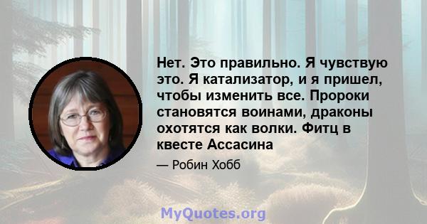 Нет. Это правильно. Я чувствую это. Я катализатор, и я пришел, чтобы изменить все. Пророки становятся воинами, драконы охотятся как волки. Фитц в квесте Ассасина