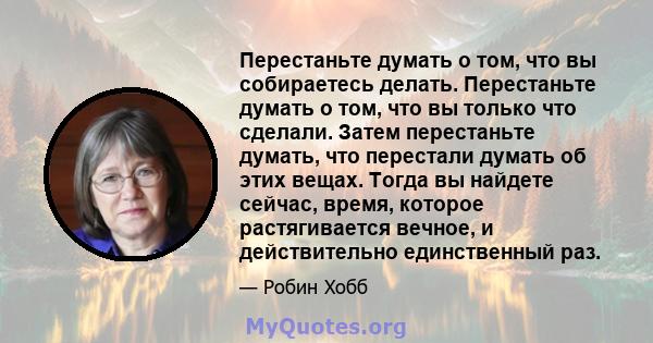 Перестаньте думать о том, что вы собираетесь делать. Перестаньте думать о том, что вы только что сделали. Затем перестаньте думать, что перестали думать об этих вещах. Тогда вы найдете сейчас, время, которое