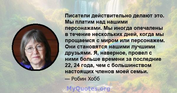 Писатели действительно делают это. Мы платим над нашими персонажами. Мы иногда опечалены в течение нескольких дней, когда мы прощаемся с миром или персонажем. Они становятся нашими лучшими друзьями. Я, наверное, провел