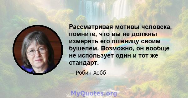 Рассматривая мотивы человека, помните, что вы не должны измерять его пшеницу своим бушелем. Возможно, он вообще не использует один и тот же стандарт.