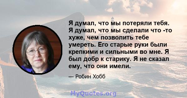 Я думал, что мы потеряли тебя. Я думал, что мы сделали что -то хуже, чем позволить тебе умереть. Его старые руки были крепкими и сильными во мне. Я был добр к старику. Я не сказал ему, что они имели.