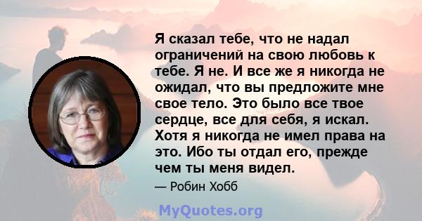 Я сказал тебе, что не надал ограничений на свою любовь к тебе. Я не. И все же я никогда не ожидал, что вы предложите мне свое тело. Это было все твое сердце, все для себя, я искал. Хотя я никогда не имел права на это.