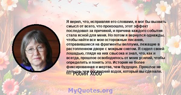 Я верил, что, исправляя его словами, я мог бы вызвать смысл от всего, что произошло, этот эффект последовал за причиной, и причина каждого события стала ясной для меня. Но потом я вернулся однажды, чтобы найти все мои