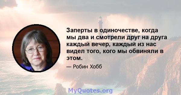 Заперты в одиночестве, когда мы два и смотрели друг на друга каждый вечер, каждый из нас видел того, кого мы обвиняли в этом.