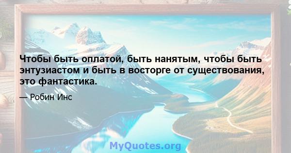 Чтобы быть оплатой, быть нанятым, чтобы быть энтузиастом и быть в восторге от существования, это фантастика.