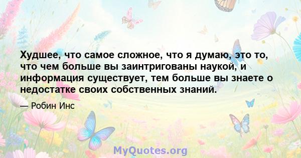 Худшее, что самое сложное, что я думаю, это то, что чем больше вы заинтригованы наукой, и информация существует, тем больше вы знаете о недостатке своих собственных знаний.