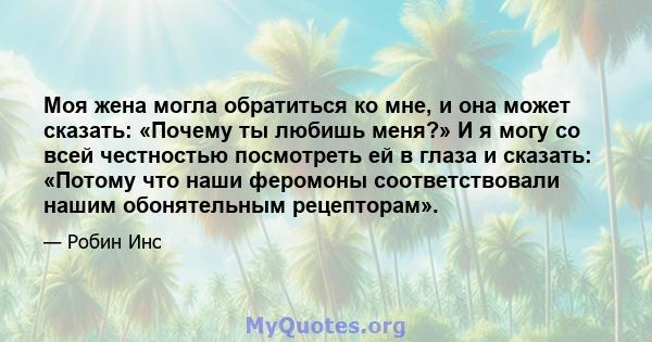 Моя жена могла обратиться ко мне, и она может сказать: «Почему ты любишь меня?» И я могу со всей честностью посмотреть ей в глаза и сказать: «Потому что наши феромоны соответствовали нашим обонятельным рецепторам».