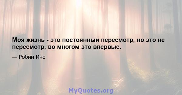 Моя жизнь - это постоянный пересмотр, но это не пересмотр, во многом это впервые.