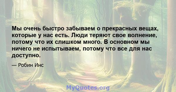 Мы очень быстро забываем о прекрасных вещах, которые у нас есть. Люди теряют свое волнение, потому что их слишком много. В основном мы ничего не испытываем, потому что все для нас доступно.