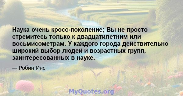 Наука очень кросс-поколение; Вы не просто стремитесь только к двадцатилетним или восьмисометрам. У каждого города действительно широкий выбор людей и возрастных групп, заинтересованных в науке.