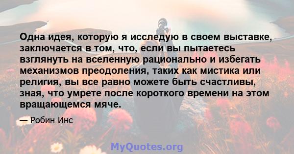 Одна идея, которую я исследую в своем выставке, заключается в том, что, если вы пытаетесь взглянуть на вселенную рационально и избегать механизмов преодоления, таких как мистика или религия, вы все равно можете быть