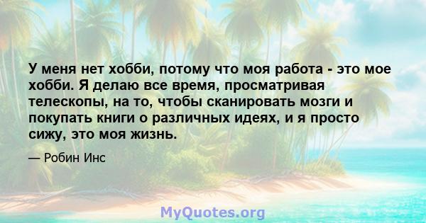 У меня нет хобби, потому что моя работа - это мое хобби. Я делаю все время, просматривая телескопы, на то, чтобы сканировать мозги и покупать книги о различных идеях, и я просто сижу, это моя жизнь.