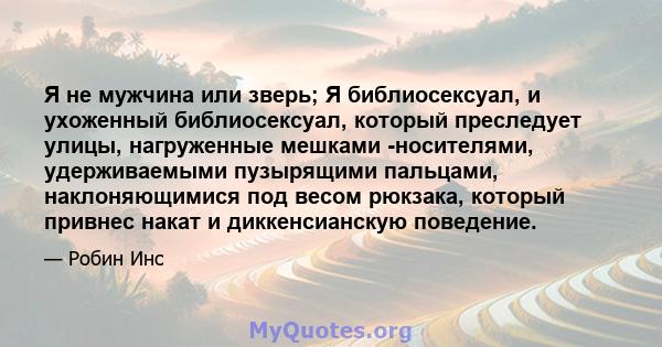 Я не мужчина или зверь; Я библиосексуал, и ухоженный библиосексуал, который преследует улицы, нагруженные мешками -носителями, удерживаемыми пузырящими пальцами, наклоняющимися под весом рюкзака, который привнес накат и 