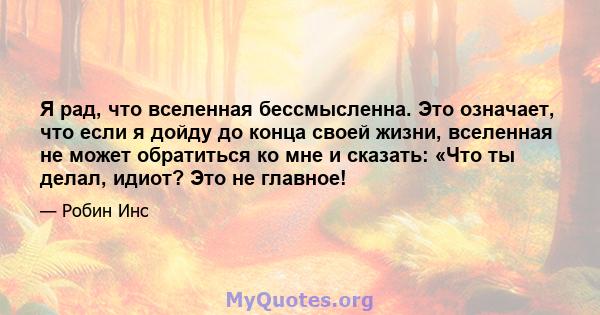 Я рад, что вселенная бессмысленна. Это означает, что если я дойду до конца своей жизни, вселенная не может обратиться ко мне и сказать: «Что ты делал, идиот? Это не главное!