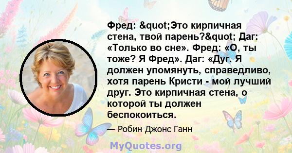 Фред: "Это кирпичная стена, твой парень?" Даг: «Только во сне». Фред: «О, ты тоже? Я Фред». Даг: «Дуг. Я должен упомянуть, справедливо, хотя парень Кристи - мой лучший друг. Это кирпичная стена, о которой ты