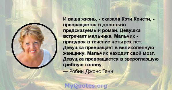 И ваша жизнь, - сказала Кэти Кристи, - превращается в довольно предсказуемый роман. Девушка встречает мальчика. Мальчик - придурок в течение четырех лет. Девушка превращает в великолепную женщину. Мальчик находит свой